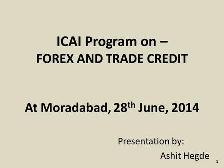 ICAI Program on – FOREX AND TRADE CREDIT At Moradabad, 28 th June, 2014 Presentation by: Ashit Hegde 1.
