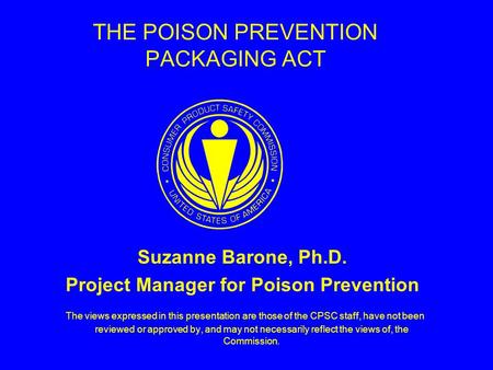 THE POISON PREVENTION PACKAGING ACT Suzanne Barone, Ph.D. Project Manager for Poison Prevention The views expressed in this presentation are those of the.
