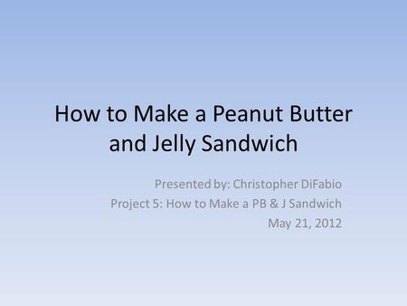 How to Make a Peanut Butter and Jelly Sandwich Presented by: Christopher DiFabio Project 5: How to Make a PB & J Sandwich May 21, 2012.