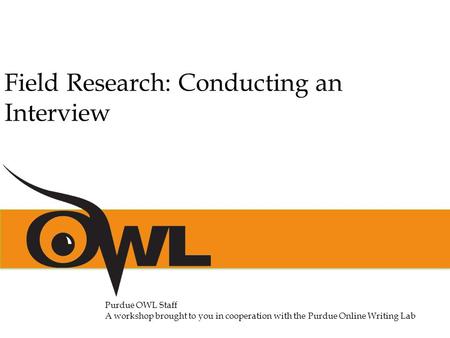 Purdue OWL Staff A workshop brought to you in cooperation with the Purdue Online Writing Lab Field Research: Conducting an Interview.