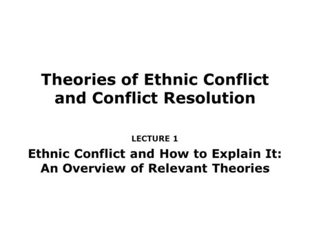 Theories of Ethnic Conflict and Conflict Resolution LECTURE 1 Ethnic Conflict and How to Explain It: An Overview of Relevant Theories.
