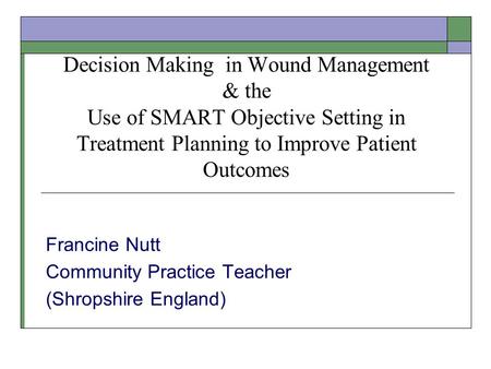 Decision Making in Wound Management & the Use of SMART Objective Setting in Treatment Planning to Improve Patient Outcomes Francine Nutt Community Practice.