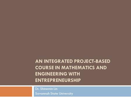 AN INTEGRATED PROJECT-BASED COURSE IN MATHEMATICS AND ENGINEERING WITH ENTREPRENEURSHIP Dr. Shinemin Lin Savannah State University.