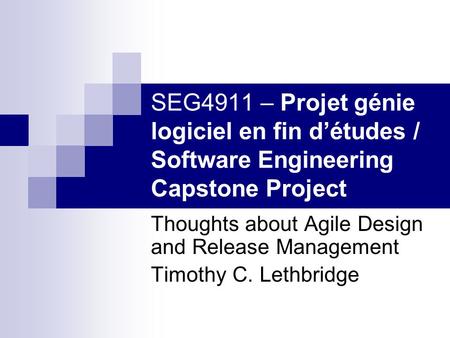 SEG4911 – Projet génie logiciel en fin d’études / Software Engineering Capstone Project Thoughts about Agile Design and Release Management Timothy C. Lethbridge.