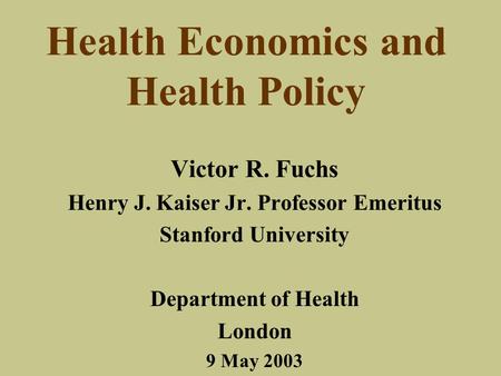 Health Economics and Health Policy Victor R. Fuchs Henry J. Kaiser Jr. Professor Emeritus Stanford University Department of Health London 9 May 2003.