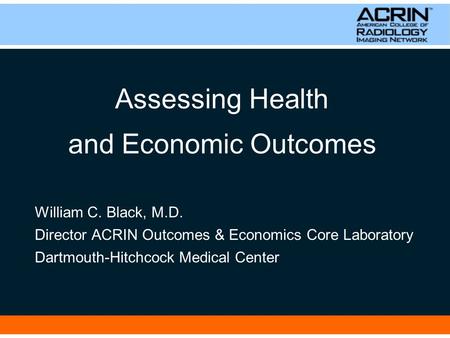 Assessing Health and Economic Outcomes William C. Black, M.D. Director ACRIN Outcomes & Economics Core Laboratory Dartmouth-Hitchcock Medical Center.