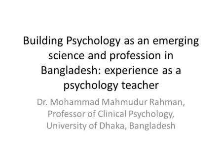 Building Psychology as an emerging science and profession in Bangladesh: experience as a psychology teacher Dr. Mohammad Mahmudur Rahman, Professor of.