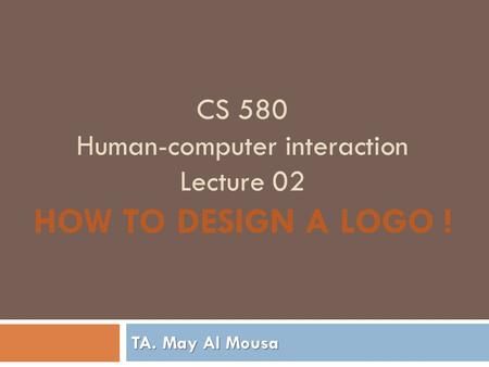 CS 580 Human-computer interaction Lecture 02 HOW TO DESIGN A LOGO ! TA. May Al Mousa.