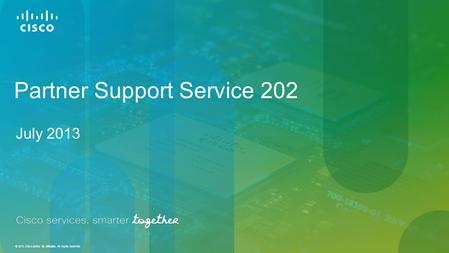 © 2013 Cisco and/or its affiliates. All rights reserved. Partner Support Service 202 July 2013.