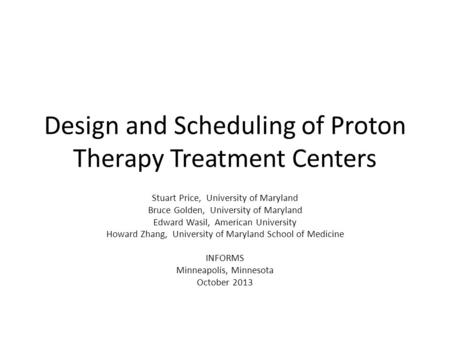 Design and Scheduling of Proton Therapy Treatment Centers Stuart Price, University of Maryland Bruce Golden, University of Maryland Edward Wasil, American.