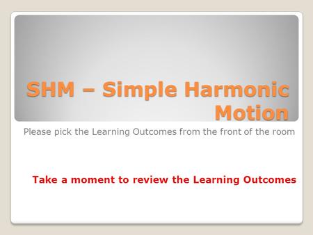 SHM – Simple Harmonic Motion Please pick the Learning Outcomes from the front of the room Take a moment to review the Learning Outcomes.