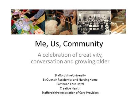 Me, Us, Community A celebration of creativity, conversation and growing older Staffordshire University St Quentin Residential and Nursing Home Cambrian.