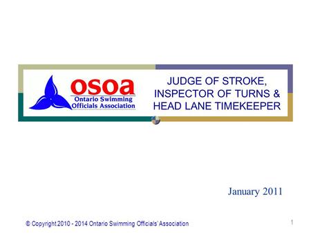 © Copyright 2010 - 2014 Ontario Swimming Officials’ Association 1 January 2011 JUDGE OF STROKE, INSPECTOR OF TURNS & HEAD LANE TIMEKEEPER.