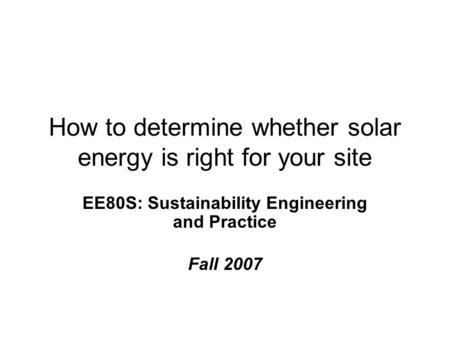 How to determine whether solar energy is right for your site EE80S: Sustainability Engineering and Practice Fall 2007.