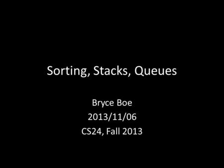 Sorting, Stacks, Queues Bryce Boe 2013/11/06 CS24, Fall 2013.