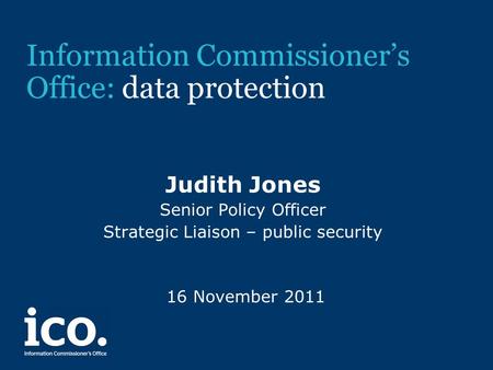 Information Commissioner’s Office: data protection Judith Jones Senior Policy Officer Strategic Liaison – public security 16 November 2011.