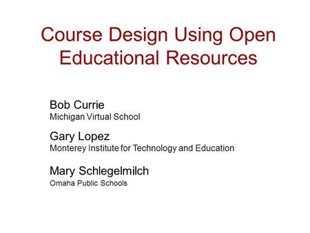 Course Design Using Open Educational Resources Bob Currie Michigan Virtual School Gary Lopez Monterey Institute for Technology and Education Mary Schlegelmilch.