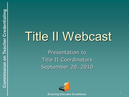 Commission on Teacher Credentialing Ensuring Educator Excellence 1 Title II Webcast Presentation to Title II Coordinators September 20, 2010.