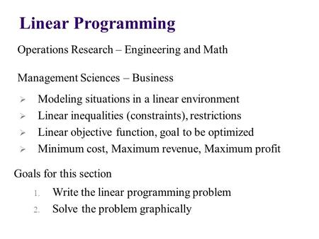 Linear Programming Operations Research – Engineering and Math Management Sciences – Business Goals for this section  Modeling situations in a linear environment.