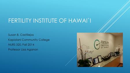 FERTILITY INSTITUTE OF HAWAI`I Susan B. Castillejos Kapiolani Community College NURS 320, Fall 2014 Professor Lisa Aganon.