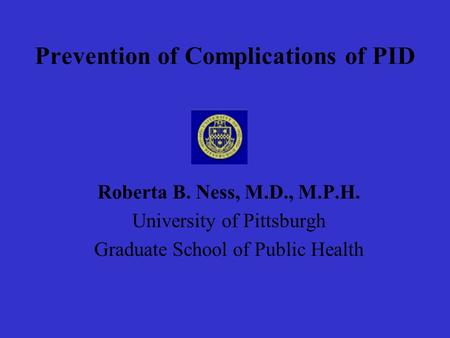 Prevention of Complications of PID Roberta B. Ness, M.D., M.P.H. University of Pittsburgh Graduate School of Public Health.