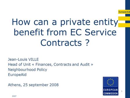EuropeAid 2007 1 How can a private entity benefit from EC Service Contracts ? Jean-Louis VILLE Head of Unit « Finances, Contracts and Audit » Neighbourhood.