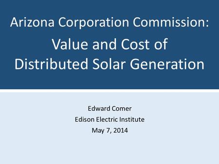 Edward Comer Edison Electric Institute May 7, 2014 Arizona Corporation Commission: Value and Cost of Distributed Solar Generation.