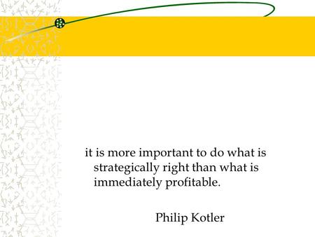 It is more important to do what is strategically right than what is immediately profitable. Philip Kotler.