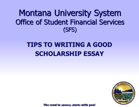The road to success starts with you! Montana University System Office of Student Financial Services (SFS) TIPS TO WRITING A GOOD SCHOLARSHIP ESSAY.