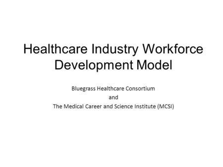 Healthcare Industry Workforce Development Model Bluegrass Healthcare Consortium and The Medical Career and Science Institute (MCSI)