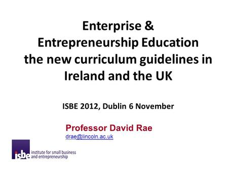 Enterprise & Entrepreneurship Education the new curriculum guidelines in Ireland and the UK ISBE 2012, Dublin 6 November Professor David Rae