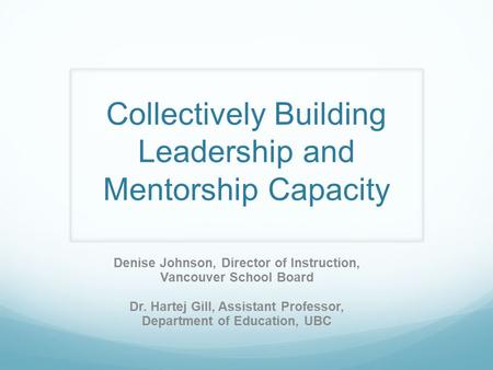 Collectively Building Leadership and Mentorship Capacity Denise Johnson, Director of Instruction, Vancouver School Board Dr. Hartej Gill, Assistant Professor,