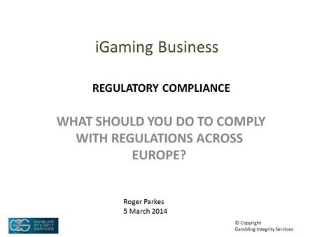 IGaming Business WHAT SHOULD YOU DO TO COMPLY WITH REGULATIONS ACROSS EUROPE? Roger Parkes 5 March 2014 © Copyright Gambling Integrity Services REGULATORY.