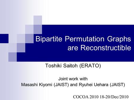 Bipartite Permutation Graphs are Reconstructible Toshiki Saitoh (ERATO) Joint work with Masashi Kiyomi (JAIST) and Ryuhei Uehara (JAIST) COCOA 2010 18-20/Dec/2010.