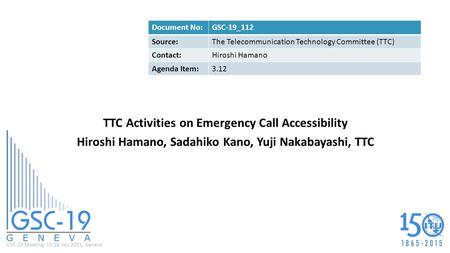 GSC-19 Meeting, 15-16 July 2015, Geneva TTC Activities on Emergency Call Accessibility Hiroshi Hamano, Sadahiko Kano, Yuji Nakabayashi, TTC Document No:GSC-19_112.