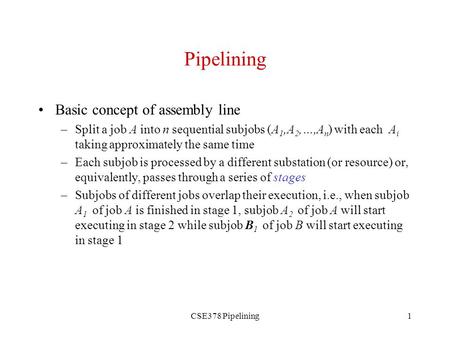 CSE378 Pipelining1 Pipelining Basic concept of assembly line –Split a job A into n sequential subjobs (A 1,A 2,…,A n ) with each A i taking approximately.