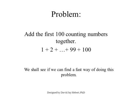 Designed by David Jay Hebert, PhD Problem: Add the first 100 counting numbers together. 1 + 2 + …+ 99 + 100 We shall see if we can find a fast way of doing.