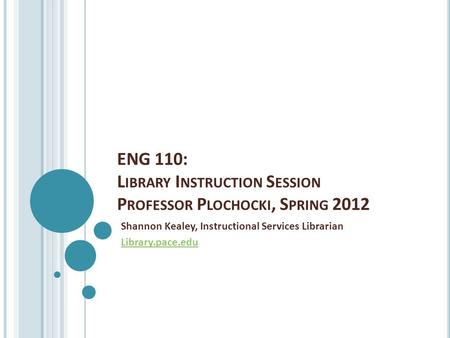 ENG 110: L IBRARY I NSTRUCTION S ESSION P ROFESSOR P LOCHOCKI, S PRING 2012 Shannon Kealey, Instructional Services Librarian Library.pace.edu.