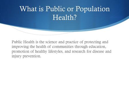 What is Public or Population Health? Public Health is the science and practice of protecting and improving the health of communities through education,