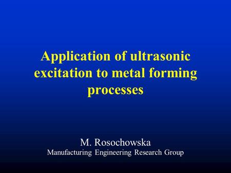 Application of ultrasonic excitation to metal forming processes M. Rosochowska Manufacturing Engineering Research Group.