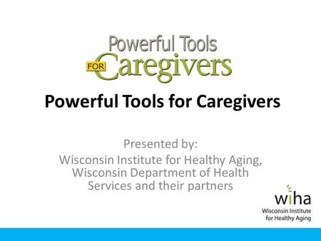 Powerful Tools for Caregivers Presented by: Wisconsin Institute for Healthy Aging, Wisconsin Department of Health Services and their partners.