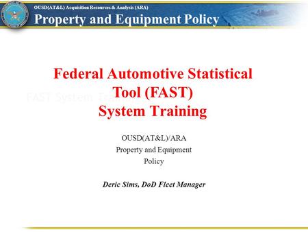 OUSD(AT&L) Acquisition Resources & Analysis (ARA) Property and Equipment Policy FAST System Training Federal Automotive Statistical Tool (FAST) System.