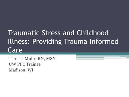 Traumatic Stress and Childhood Illness: Providing Trauma Informed Care Tiara T. Muhr, RN, MSN UW PPC Trainee Madison, WI.