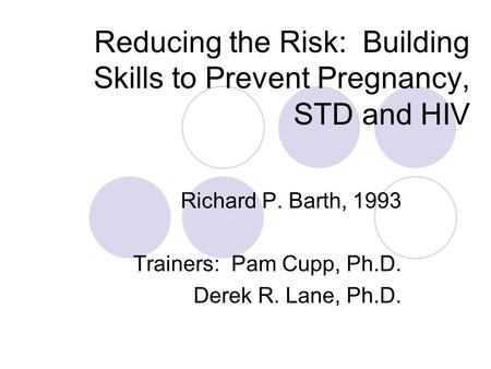 Reducing the Risk: Building Skills to Prevent Pregnancy, STD and HIV Richard P. Barth, 1993 Trainers: Pam Cupp, Ph.D. Derek R. Lane, Ph.D.