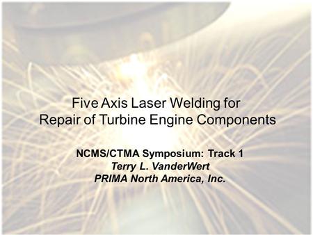 1 Five Axis Laser Welding for Repair of Turbine Engine Components NCMS/CTMA Symposium: Track 1 Terry L. VanderWert PRIMA North America, Inc.