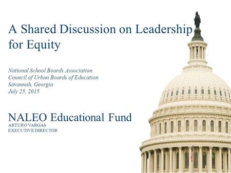 A Shared Discussion on Leadership for Equity National School Boards Association Council of Urban Boards of Education Savannah, Georgia July 25, 2015 NALEO.