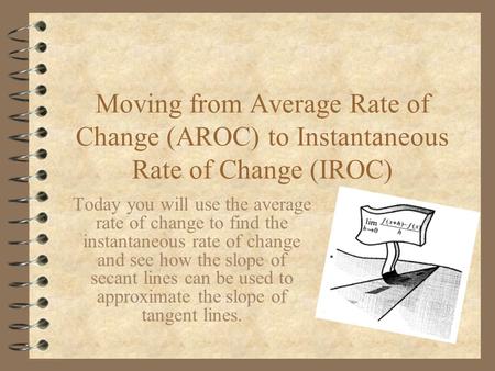 Moving from Average Rate of Change (AROC) to Instantaneous Rate of Change (IROC) Today you will use the average rate of change to find the instantaneous.