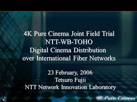 0 23 February, 2006 Tetsuro Fujii NTT Network Innovation Laboratory 4K Pure Cinema Joint Field Trial NTT-WB-TOHO Digital Cinema Distribution over International.