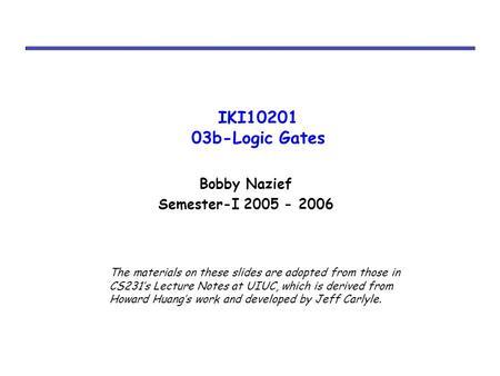 IKI10201 03b-Logic Gates Bobby Nazief Semester-I 2005 - 2006 The materials on these slides are adopted from those in CS231’s Lecture Notes at UIUC, which.