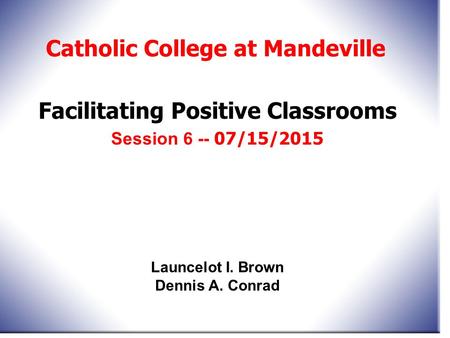 Facilitating Positive Classrooms Session 6 -- 07/15/2015 Catholic College at Mandeville Launcelot I. Brown Dennis A. Conrad.